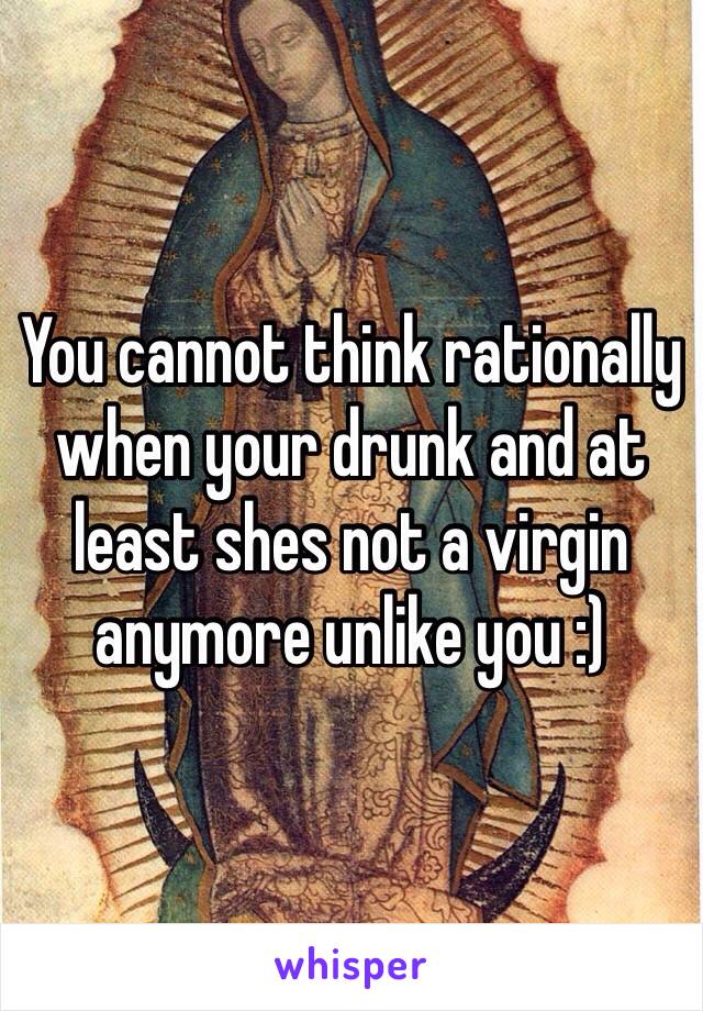 You cannot think rationally when your drunk and at least shes not a virgin anymore unlike you :)