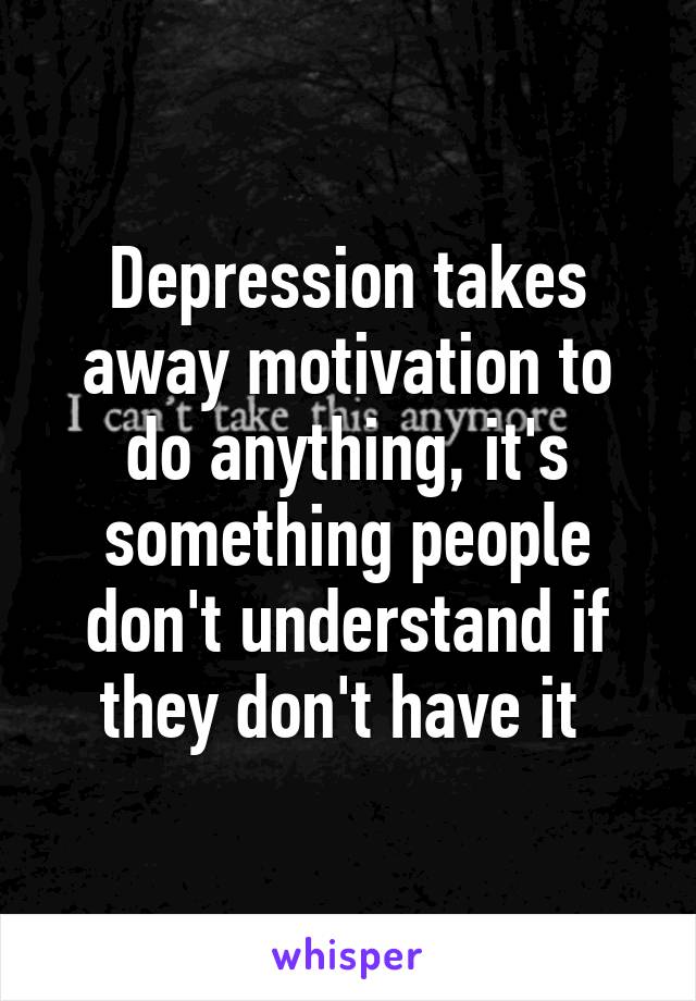 Depression takes away motivation to do anything, it's something people don't understand if they don't have it 