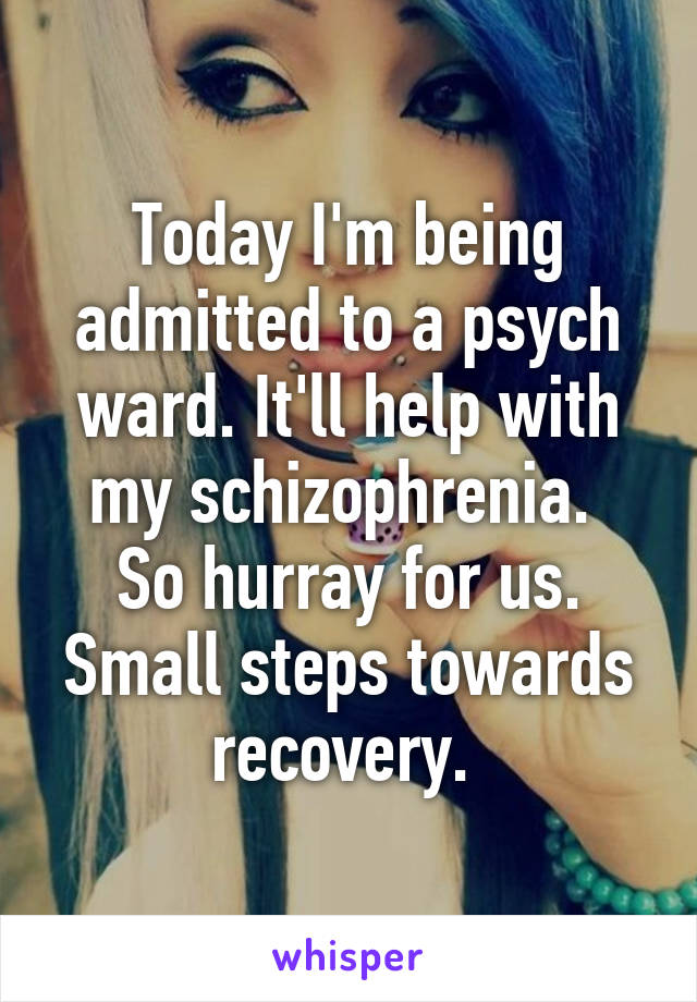 Today I'm being admitted to a psych ward. It'll help with my schizophrenia. 
So hurray for us. Small steps towards recovery. 