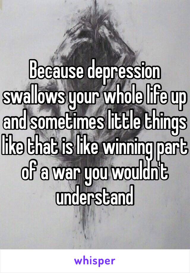 Because depression swallows your whole life up and sometimes little things like that is like winning part of a war you wouldn't understand 