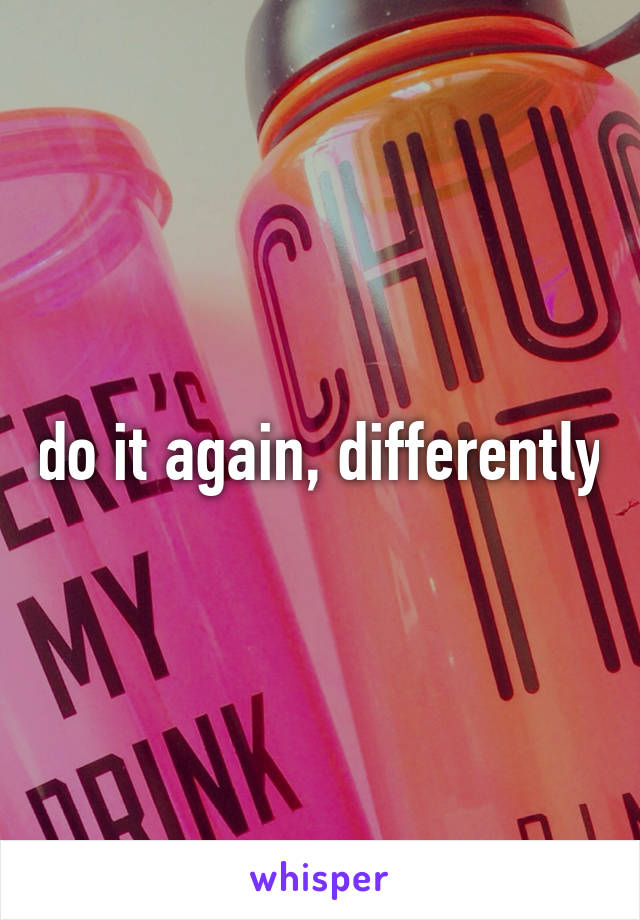 do it again, differently