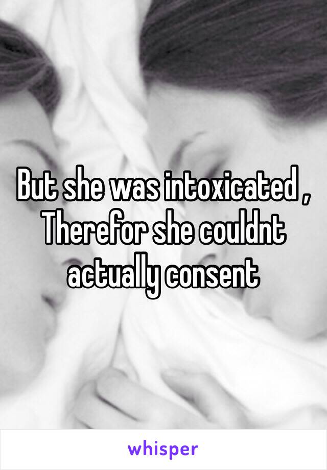 But she was intoxicated , Therefor she couldnt actually consent