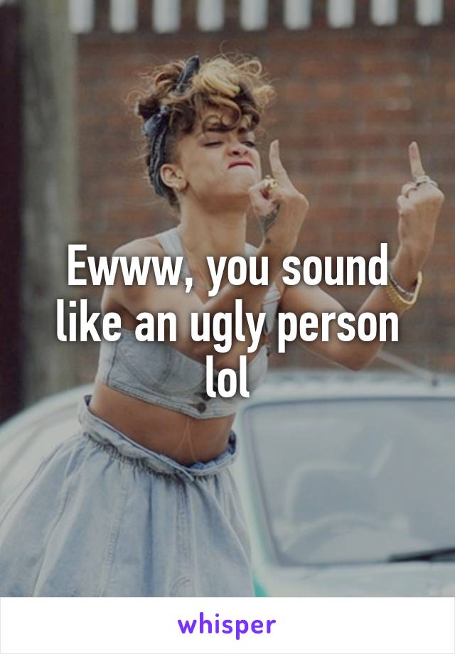 Ewww, you sound like an ugly person lol