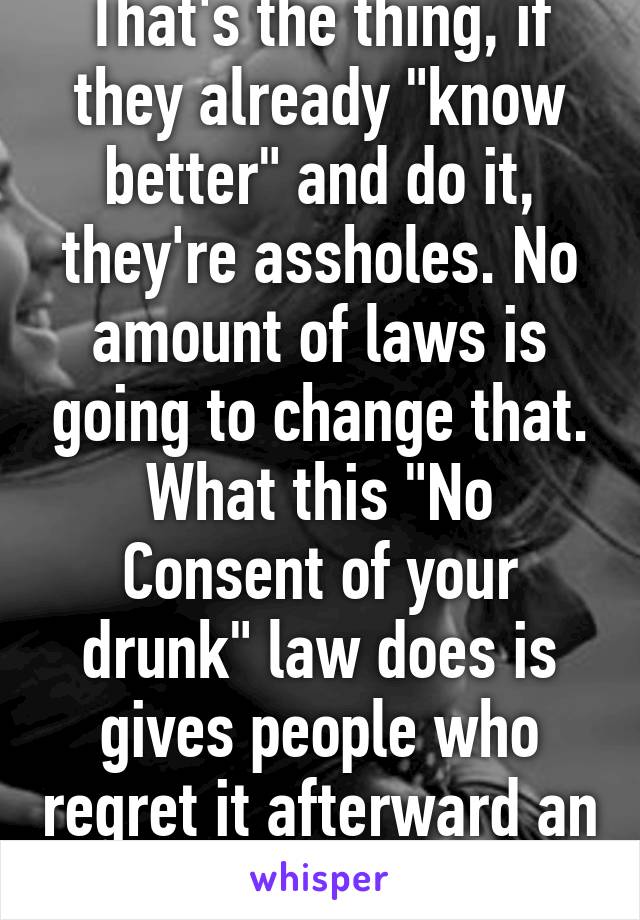 That's the thing, if they already "know better" and do it, they're assholes. No amount of laws is going to change that. What this "No Consent of your drunk" law does is gives people who regret it afterward an out