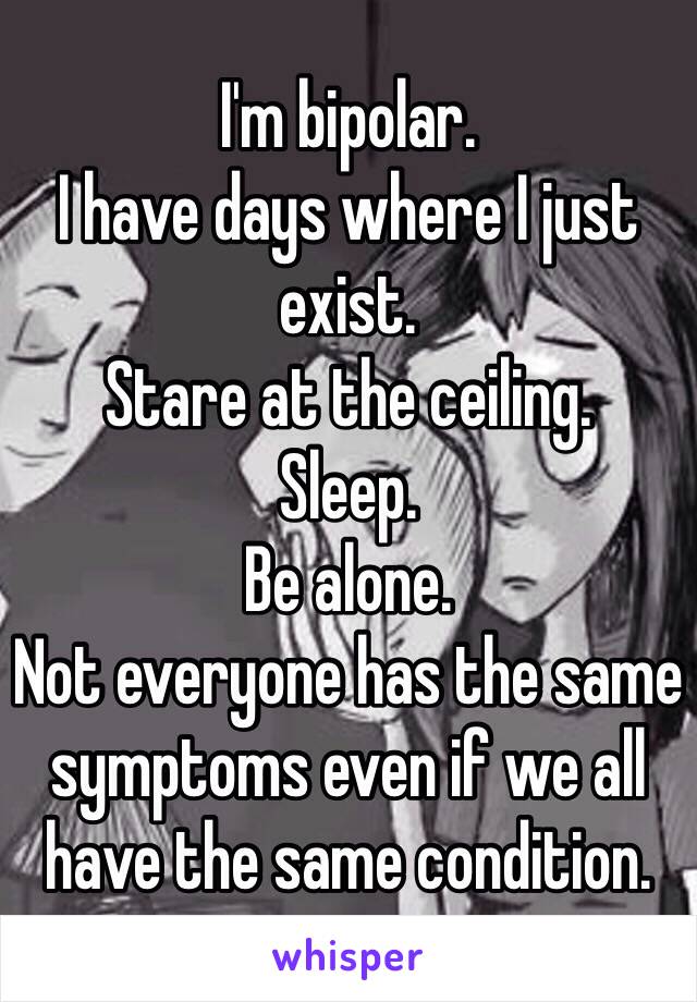 I'm bipolar.
I have days where I just exist. 
Stare at the ceiling.
Sleep.
Be alone.
Not everyone has the same symptoms even if we all have the same condition.