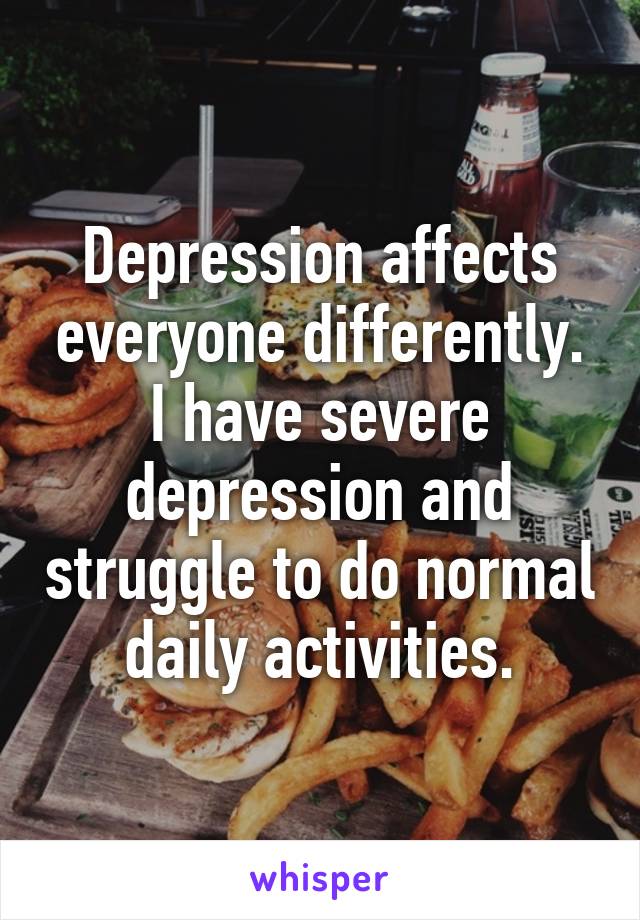 Depression affects everyone differently. I have severe depression and struggle to do normal daily activities.