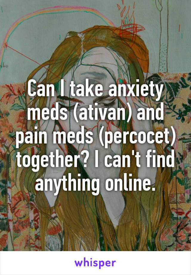 Can I take anxiety meds (ativan) and pain meds (percocet) together? I can't find anything online.