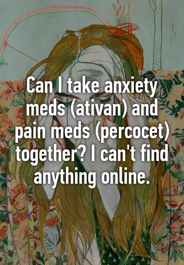 Can I take anxiety meds (ativan) and pain meds (percocet) together? I can't find anything online.