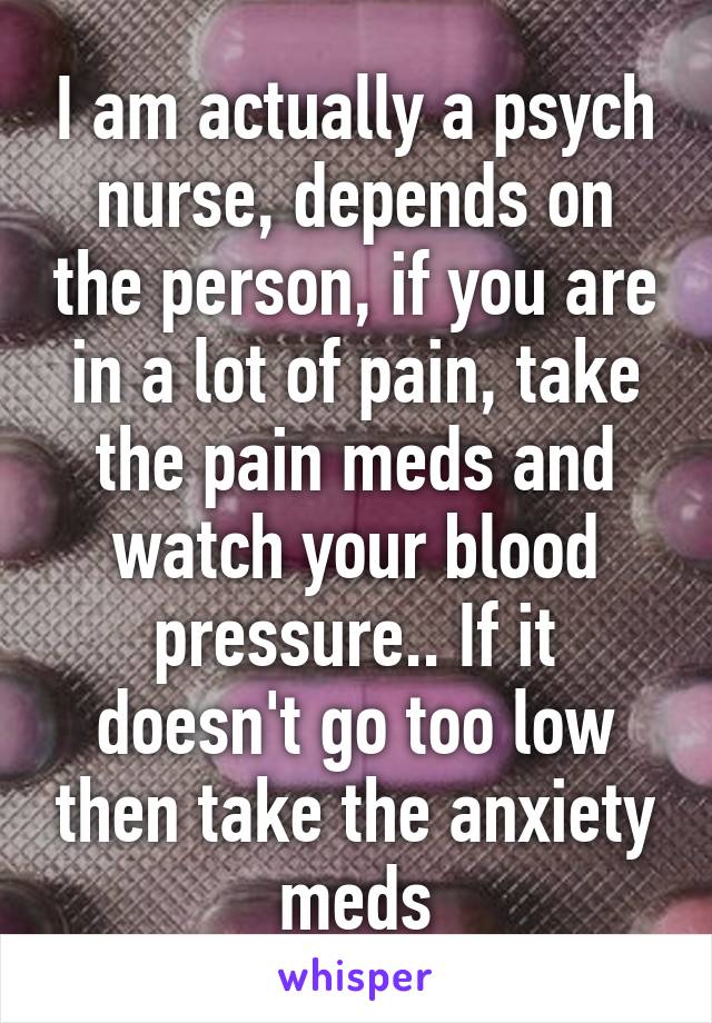 I am actually a psych nurse, depends on the person, if you are in a lot of pain, take the pain meds and watch your blood pressure.. If it doesn't go too low then take the anxiety meds