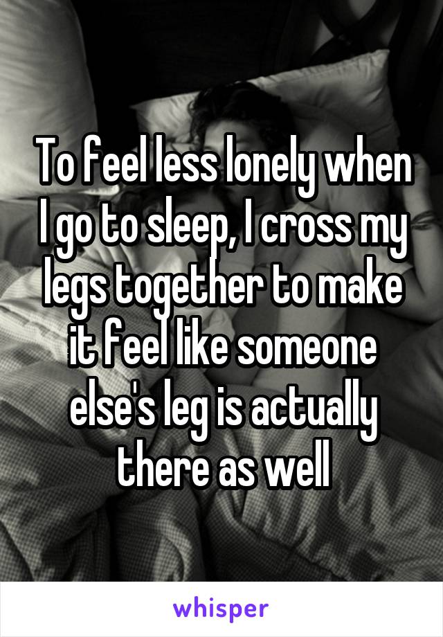 To feel less lonely when I go to sleep, I cross my legs together to make it feel like someone else's leg is actually there as well