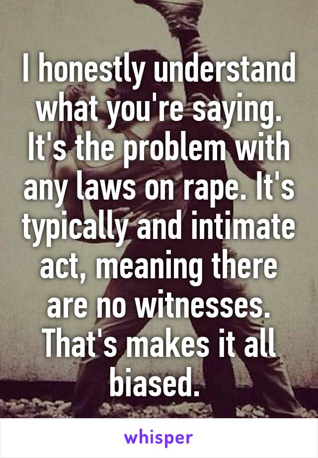 I honestly understand what you're saying. It's the problem with any laws on rape. It's typically and intimate act, meaning there are no witnesses. That's makes it all biased. 