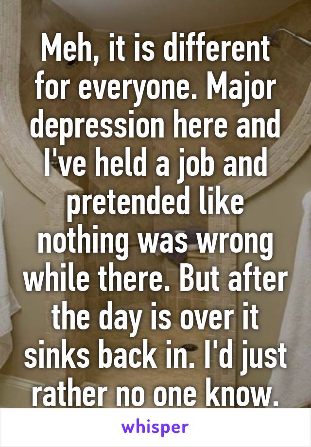 Meh, it is different for everyone. Major depression here and I've held a job and pretended like nothing was wrong while there. But after the day is over it sinks back in. I'd just rather no one know.