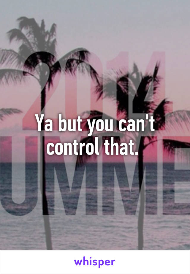Ya but you can't control that. 
