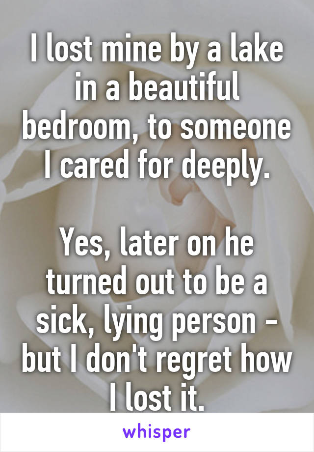 I lost mine by a lake in a beautiful bedroom, to someone I cared for deeply.

Yes, later on he turned out to be a sick, lying person - but I don't regret how I lost it.