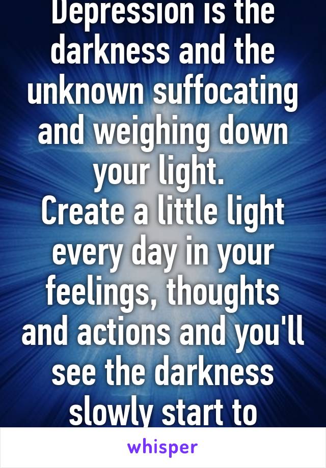 Depression is the darkness and the unknown suffocating and weighing down your light. 
Create a little light every day in your feelings, thoughts and actions and you'll see the darkness slowly start to evaporate. 