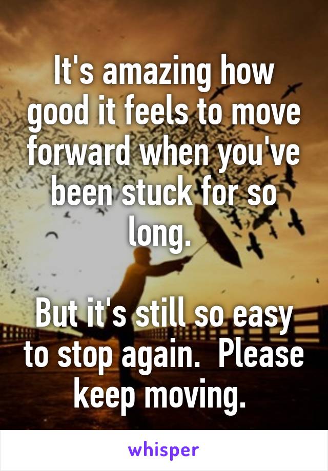 It's amazing how good it feels to move forward when you've been stuck for so long. 

But it's still so easy to stop again.  Please keep moving. 