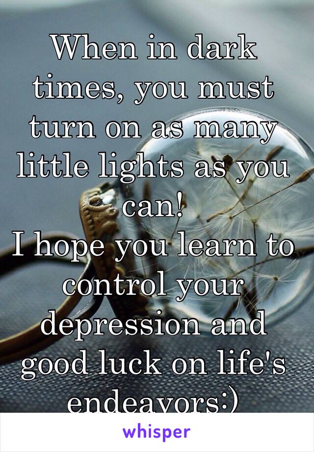 When in dark times, you must turn on as many little lights as you can! 
I hope you learn to control your depression and good luck on life's endeavors:)