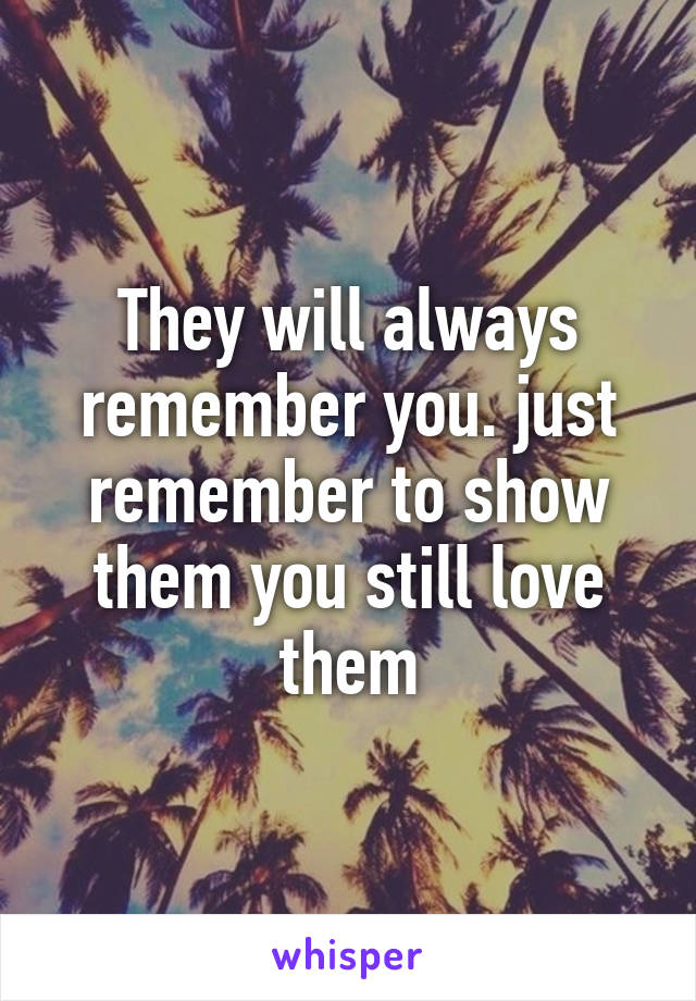They will always remember you. just remember to show them you still love them