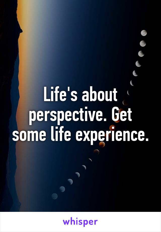 Life's about perspective. Get some life experience.