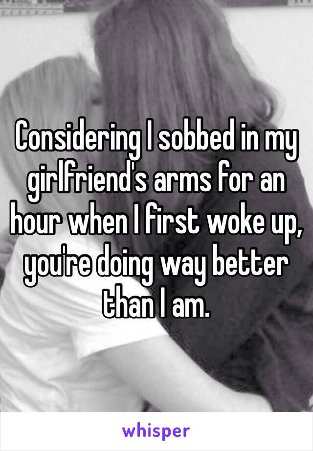 Considering I sobbed in my girlfriend's arms for an hour when I first woke up, you're doing way better than I am.