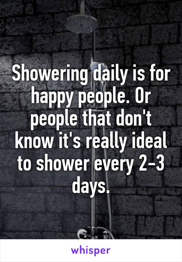 Showering daily is for happy people. Or people that don't know it's really ideal to shower every 2-3 days.