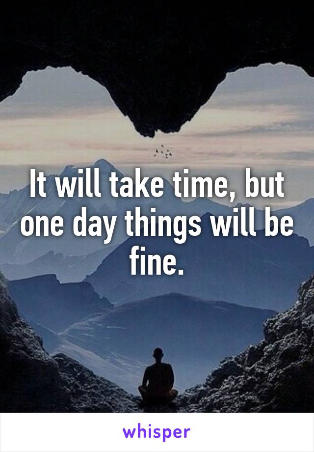 It will take time, but one day things will be fine.