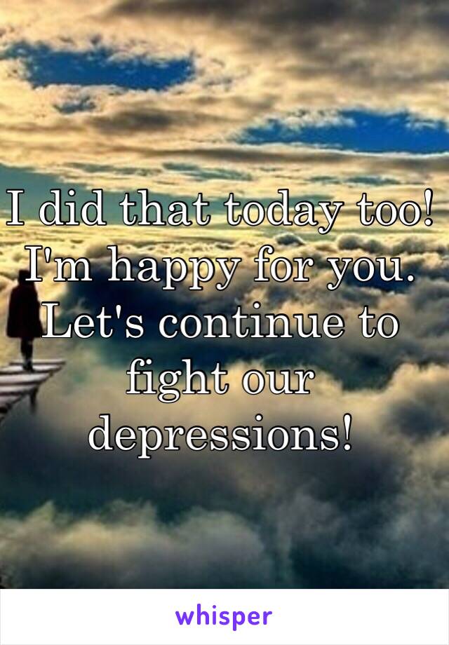 I did that today too! I'm happy for you. Let's continue to fight our depressions! 