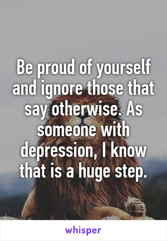 Be proud of yourself and ignore those that say otherwise. As someone with depression, I know that is a huge step.