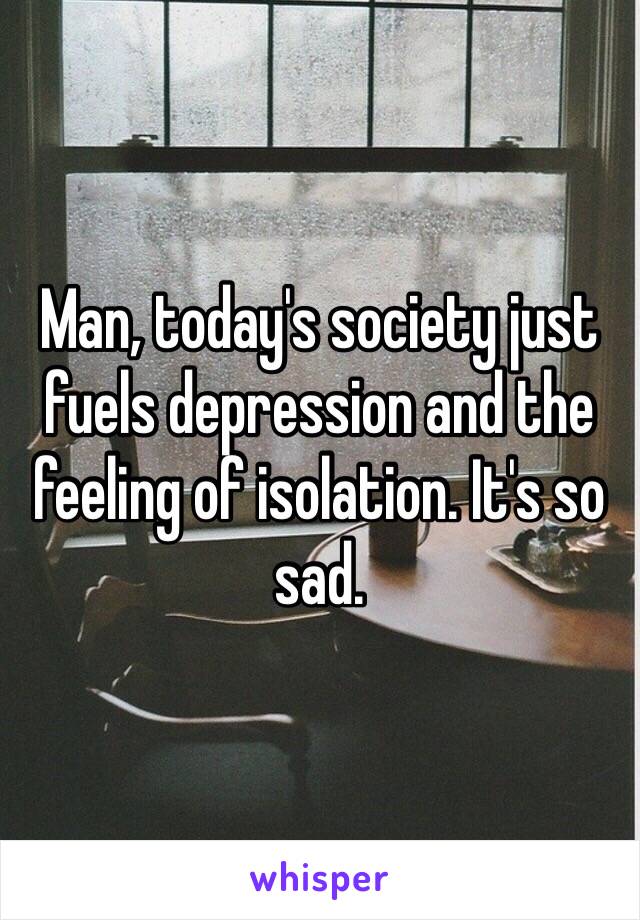 Man, today's society just fuels depression and the feeling of isolation. It's so sad. 