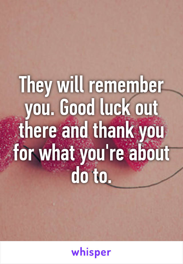 They will remember you. Good luck out there and thank you for what you're about do to.