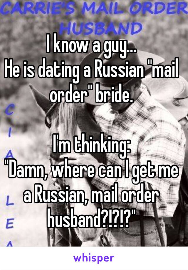 I know a guy... 
He is dating a Russian "mail order" bride.

I'm thinking: 
"Damn, where can I get me a Russian, mail order husband?!?!?"