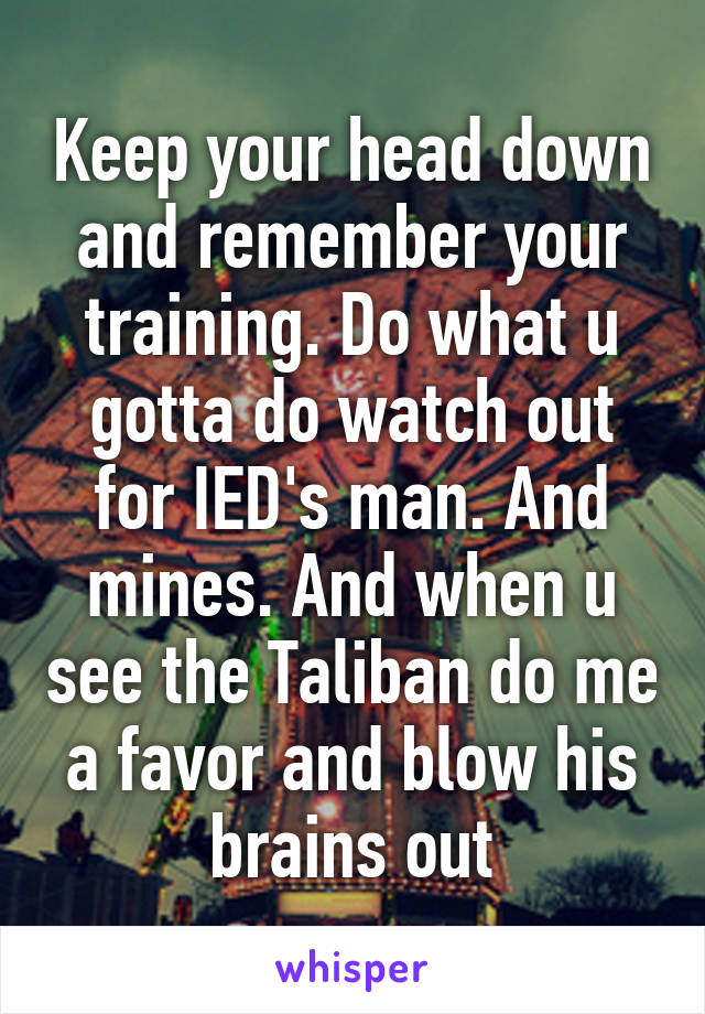Keep your head down and remember your training. Do what u gotta do watch out for IED's man. And mines. And when u see the Taliban do me a favor and blow his brains out