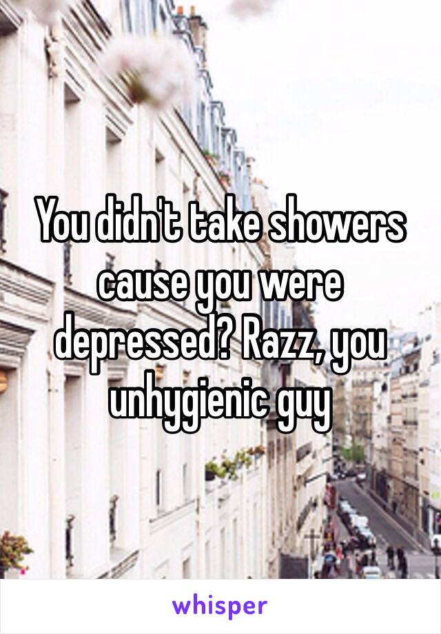 You didn't take showers cause you were depressed? Razz, you unhygienic guy