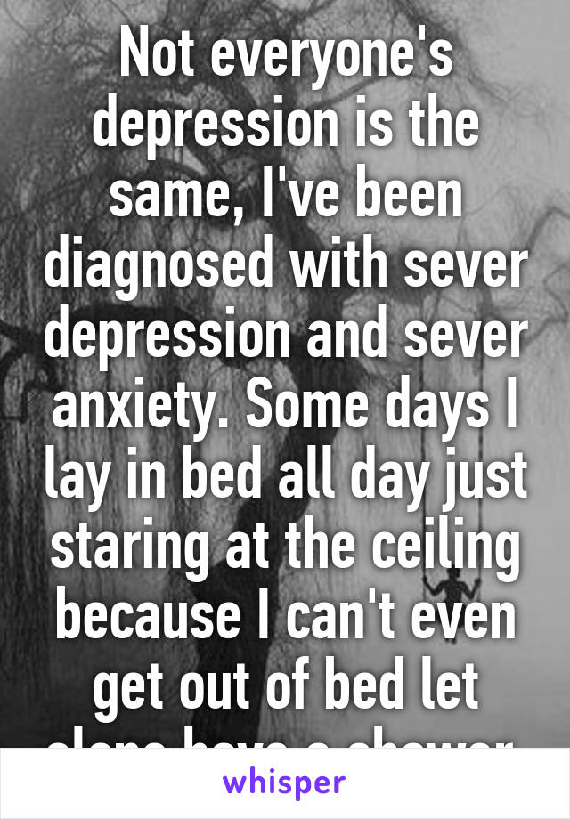 Not everyone's depression is the same, I've been diagnosed with sever depression and sever anxiety. Some days I lay in bed all day just staring at the ceiling because I can't even get out of bed let alone have a shower 