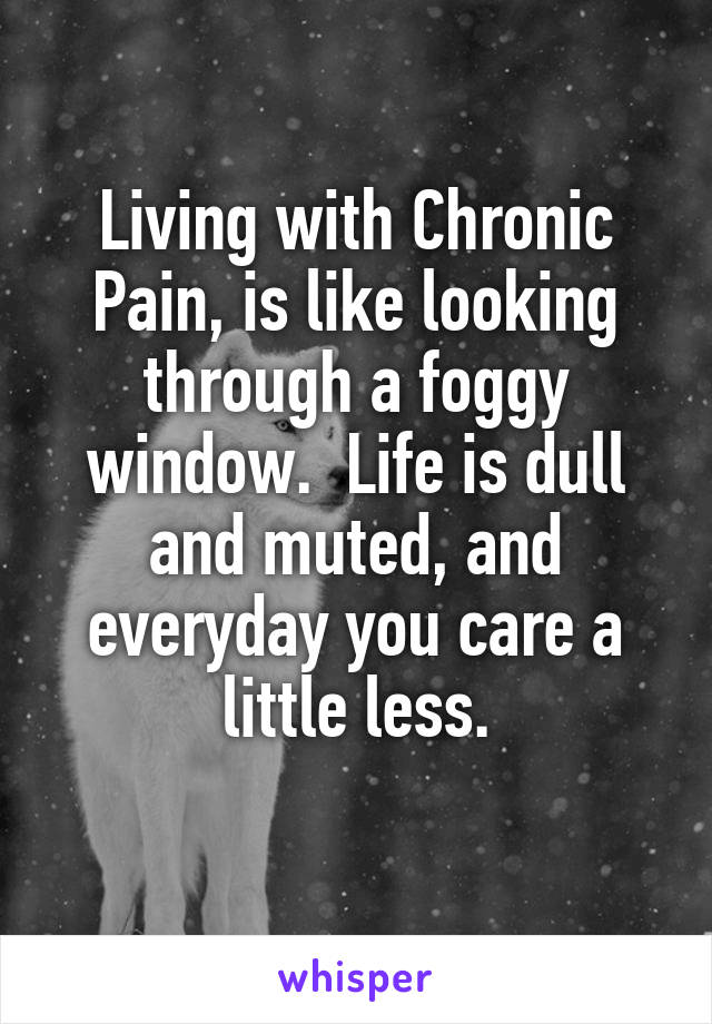 Living with Chronic Pain, is like looking through a foggy window.  Life is dull and muted, and everyday you care a little less.
