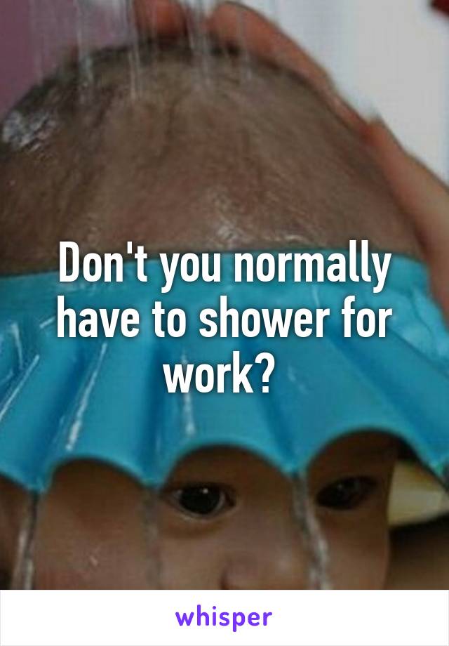 Don't you normally have to shower for work? 