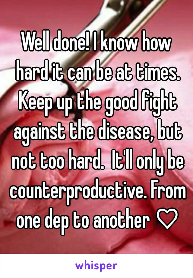 Well done! I know how hard it can be at times. Keep up the good fight against the disease, but not too hard.  It'll only be counterproductive. From one dep to another ♡