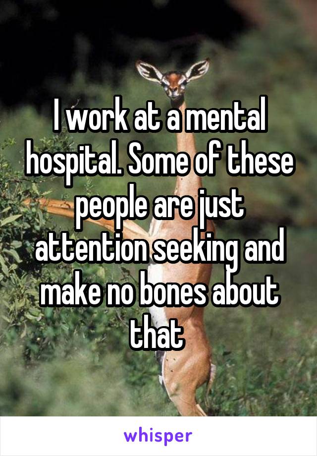 I work at a mental hospital. Some of these people are just attention seeking and make no bones about that 