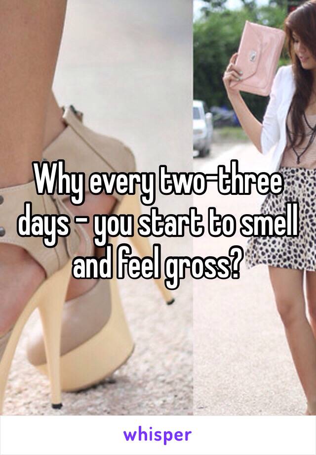 Why every two-three days - you start to smell and feel gross?