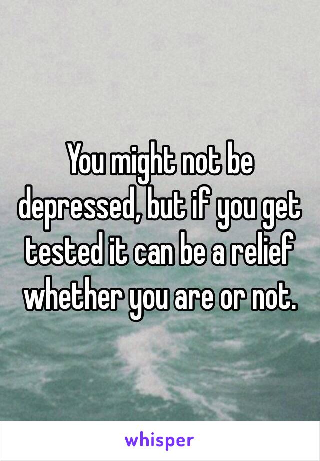 You might not be depressed, but if you get tested it can be a relief whether you are or not.