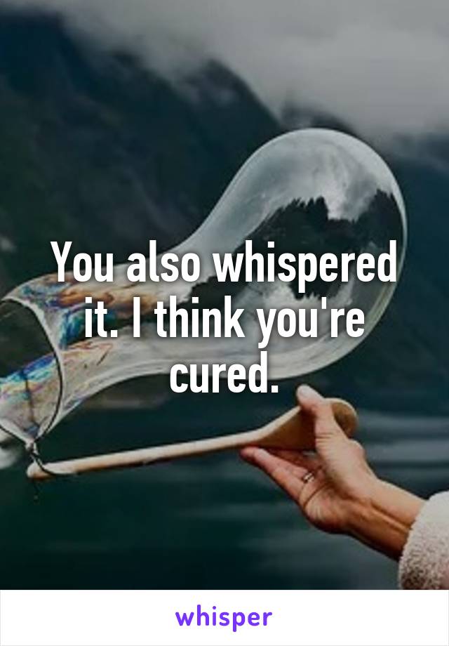 You also whispered it. I think you're cured.