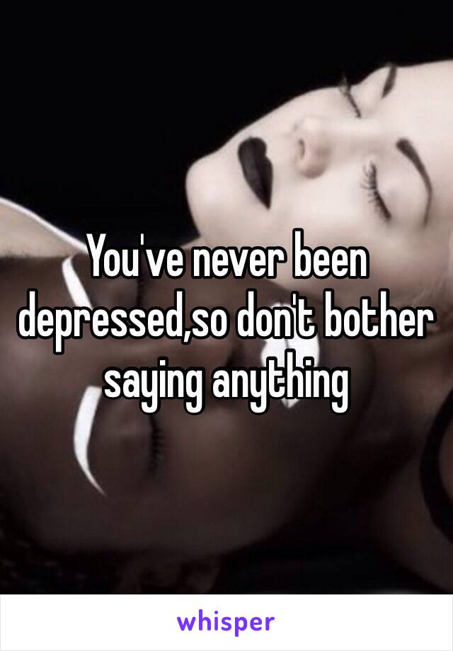 You've never been depressed,so don't bother saying anything 