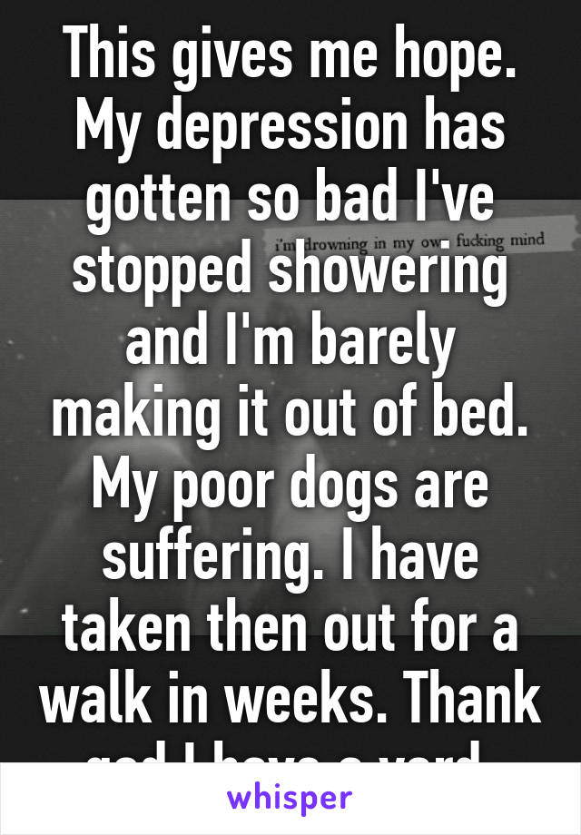 This gives me hope. My depression has gotten so bad I've stopped showering and I'm barely making it out of bed.
My poor dogs are suffering. I have taken then out for a walk in weeks. Thank god I have a yard.