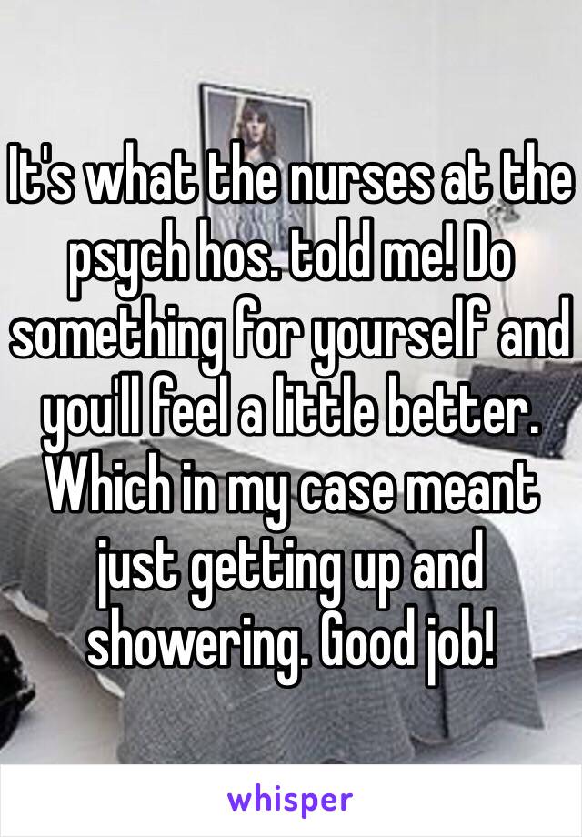 It's what the nurses at the psych hos. told me! Do something for yourself and you'll feel a little better. Which in my case meant just getting up and showering. Good job!