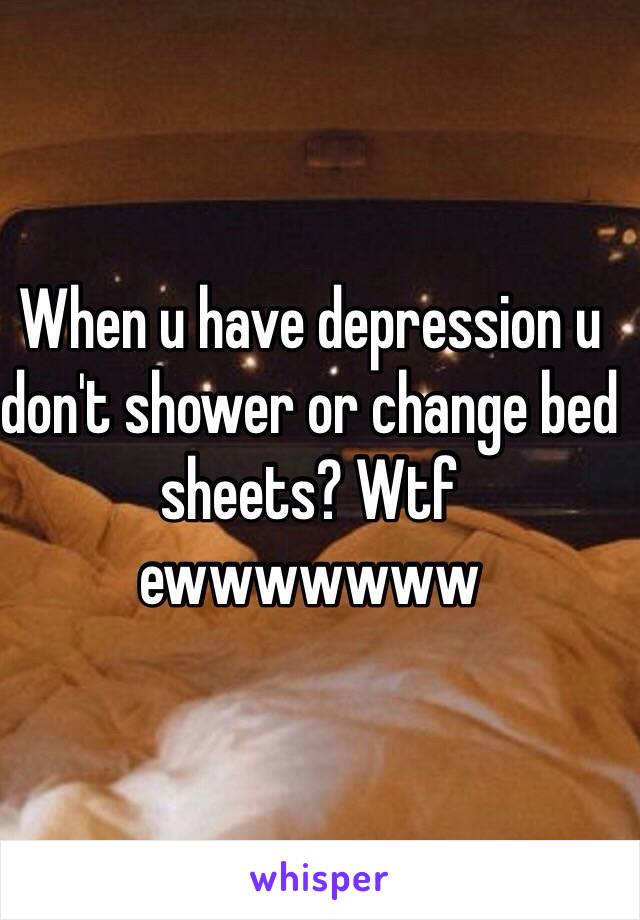 When u have depression u don't shower or change bed sheets? Wtf ewwwwwww