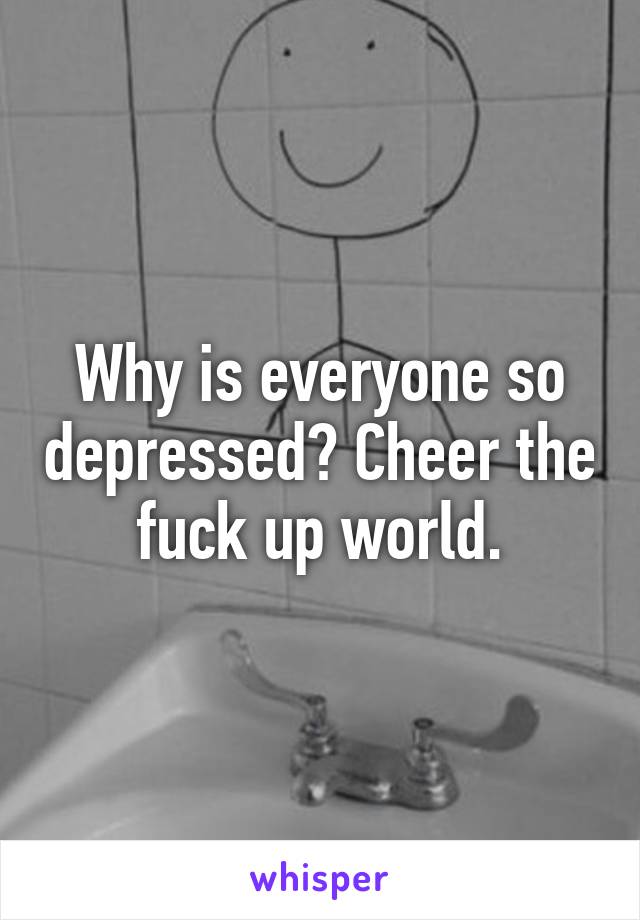 Why is everyone so depressed? Cheer the fuck up world.