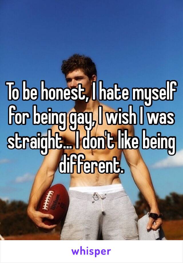 To be honest, I hate myself for being gay, I wish I was straight... I don't like being different.