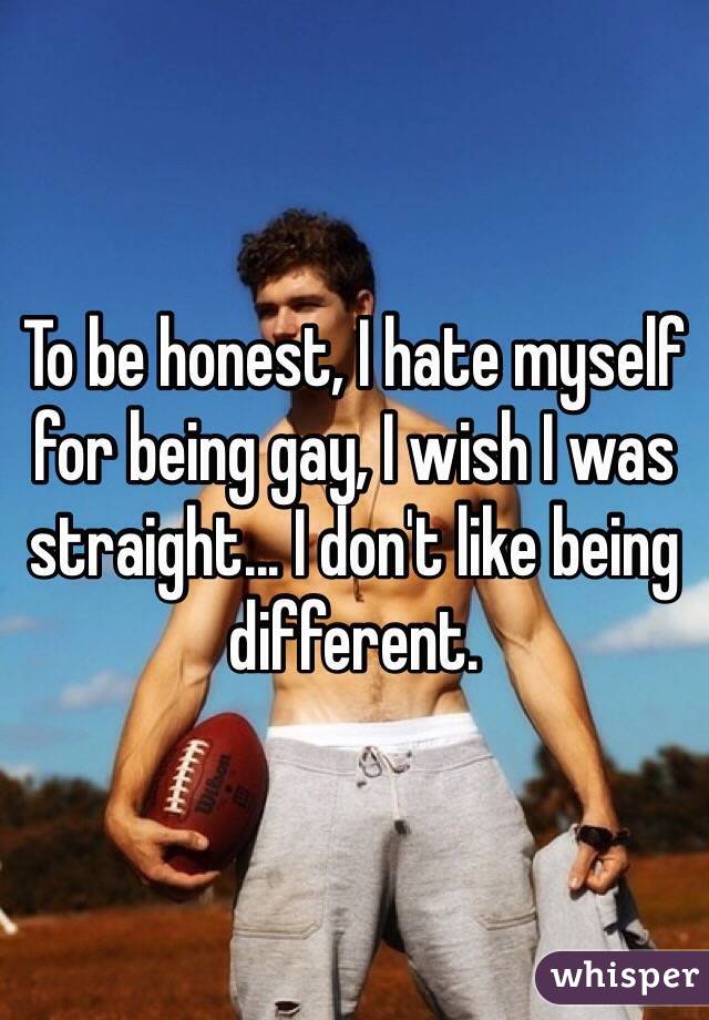 To be honest, I hate myself for being gay, I wish I was straight... I don
