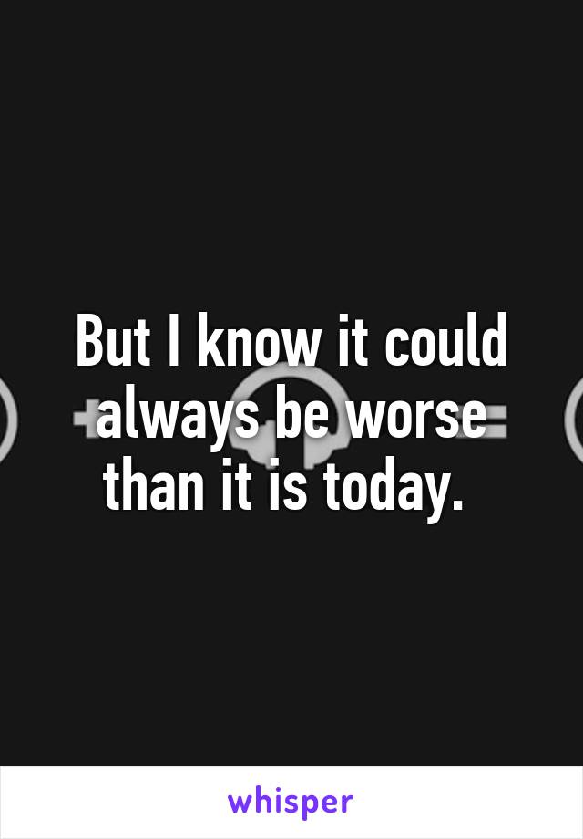 But I know it could always be worse than it is today. 