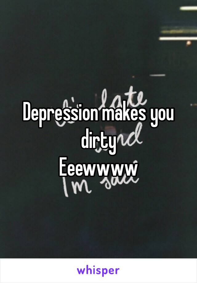 Depression makes you dirty
Eeewwww